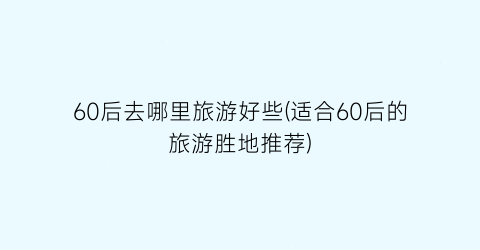 60后去哪里旅游好些(适合60后的旅游胜地推荐)