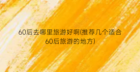 60后去哪里旅游好啊(推荐几个适合60后旅游的地方)