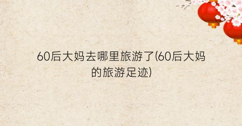 60后大妈去哪里旅游了(60后大妈的旅游足迹)