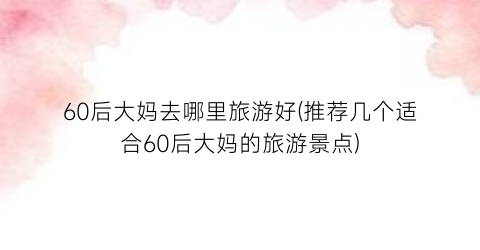 60后大妈去哪里旅游好(推荐几个适合60后大妈的旅游景点)