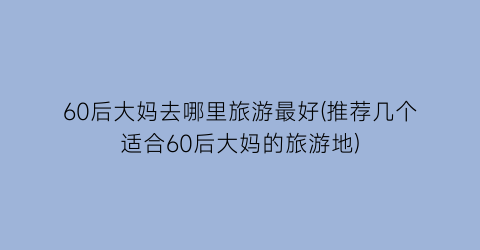60后大妈去哪里旅游最好(推荐几个适合60后大妈的旅游地)