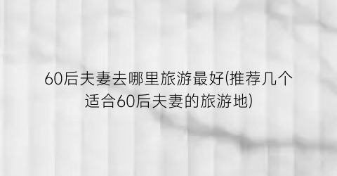 60后夫妻去哪里旅游最好(推荐几个适合60后夫妻的旅游地)