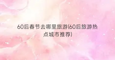 60后春节去哪里旅游(60后旅游热点城市推荐)