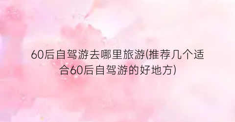 60后自驾游去哪里旅游(推荐几个适合60后自驾游的好地方)