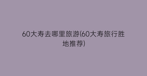 60大寿去哪里旅游(60大寿旅行胜地推荐)