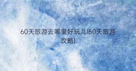 60天旅游去哪里好玩儿(60天旅游攻略)