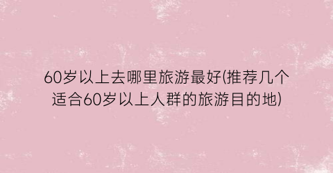 60岁以上去哪里旅游最好(推荐几个适合60岁以上人群的旅游目的地)
