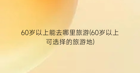 60岁以上能去哪里旅游(60岁以上可选择的旅游地)
