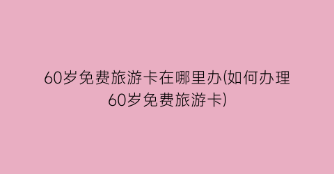 60岁免费旅游卡在哪里办(如何办理60岁免费旅游卡)