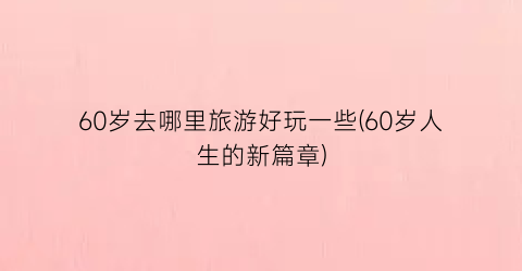 60岁去哪里旅游好玩一些(60岁人生的新篇章)