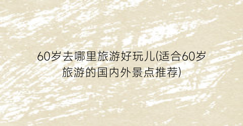 60岁去哪里旅游好玩儿(适合60岁旅游的国内外景点推荐)