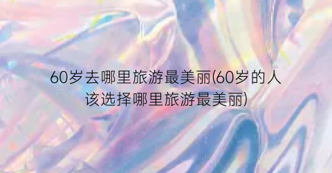 60岁去哪里旅游最美丽(60岁的人该选择哪里旅游最美丽)