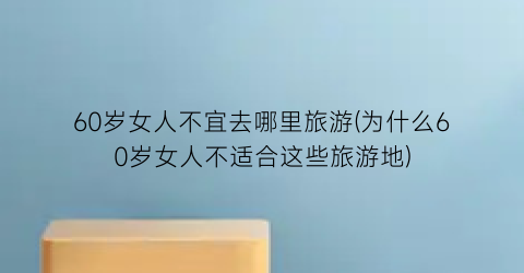 60岁女人不宜去哪里旅游(为什么60岁女人不适合这些旅游地)