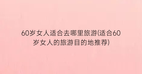 60岁女人适合去哪里旅游(适合60岁女人的旅游目的地推荐)