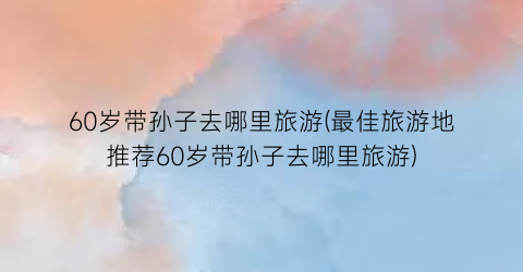 60岁带孙子去哪里旅游(最佳旅游地推荐60岁带孙子去哪里旅游)