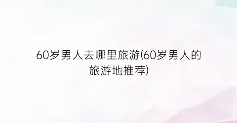 60岁男人去哪里旅游(60岁男人的旅游地推荐)