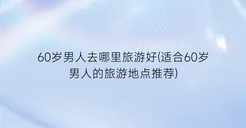 60岁男人去哪里旅游好(适合60岁男人的旅游地点推荐)