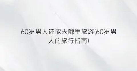 60岁男人还能去哪里旅游(60岁男人的旅行指南)