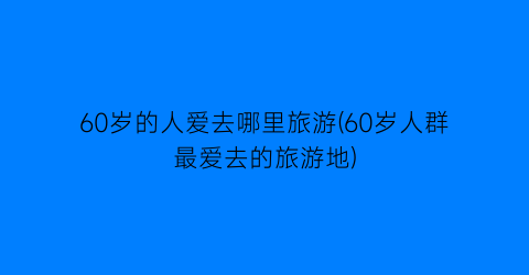 60岁的人爱去哪里旅游(60岁人群最爱去的旅游地)