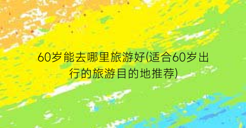 60岁能去哪里旅游好(适合60岁出行的旅游目的地推荐)