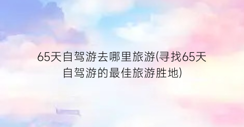 65天自驾游去哪里旅游(寻找65天自驾游的最佳旅游胜地)