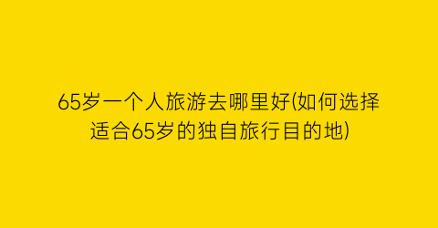 65岁一个人旅游去哪里好(如何选择适合65岁的独自旅行目的地)