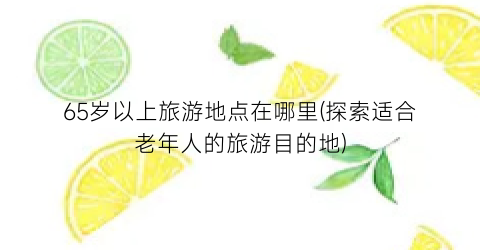 65岁以上旅游地点在哪里(探索适合老年人的旅游目的地)
