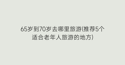 65岁到70岁去哪里旅游(推荐5个适合老年人旅游的地方)