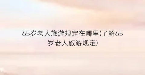 65岁老人旅游规定在哪里(了解65岁老人旅游规定)