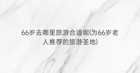 66岁去哪里旅游合适呢(为66岁老人推荐的旅游圣地)
