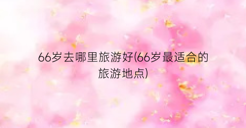 66岁去哪里旅游好(66岁最适合的旅游地点)