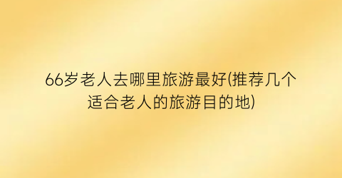 66岁老人去哪里旅游最好(推荐几个适合老人的旅游目的地)