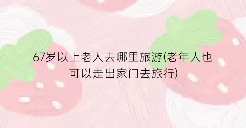 67岁以上老人去哪里旅游(老年人也可以走出家门去旅行)