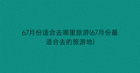 67月份适合去哪里旅游(67月份最适合去的旅游地)