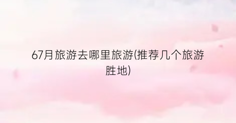 67月旅游去哪里旅游(推荐几个旅游胜地)
