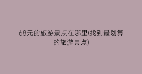 68元的旅游景点在哪里(找到最划算的旅游景点)
