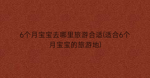 6个月宝宝去哪里旅游合适(适合6个月宝宝的旅游地)