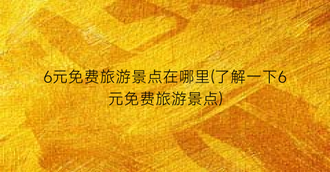 6元免费旅游景点在哪里(了解一下6元免费旅游景点)