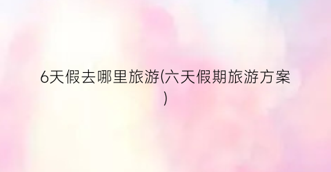 6天假去哪里旅游(六天假期旅游方案)