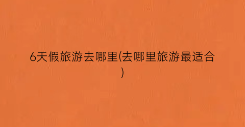 6天假旅游去哪里(去哪里旅游最适合)