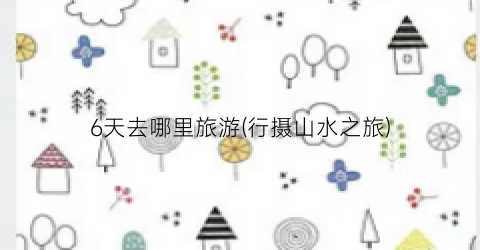 6天去哪里旅游(行摄山水之旅)