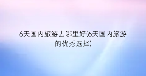 6天国内旅游去哪里好(6天国内旅游的优秀选择)