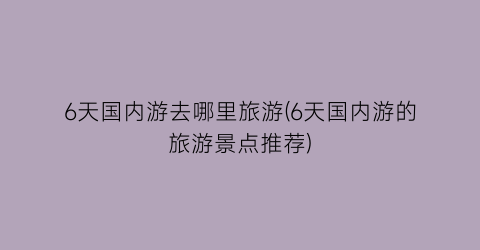 6天国内游去哪里旅游(6天国内游的旅游景点推荐)