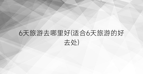 6天旅游去哪里好(适合6天旅游的好去处)