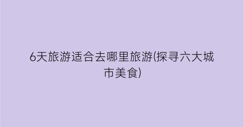 6天旅游适合去哪里旅游(探寻六大城市美食)