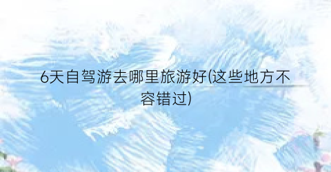 6天自驾游去哪里旅游好(这些地方不容错过)