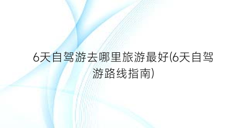 6天自驾游去哪里旅游最好(6天自驾游路线指南)