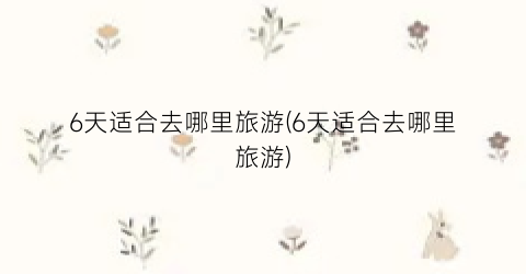 6天适合去哪里旅游(6天适合去哪里旅游)