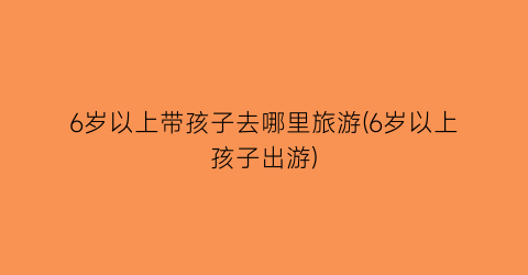 6岁以上带孩子去哪里旅游(6岁以上孩子出游)