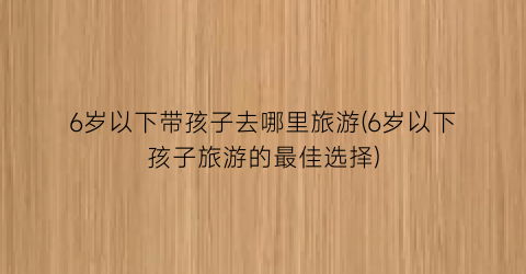 6岁以下带孩子去哪里旅游(6岁以下孩子旅游的最佳选择)